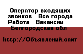  Оператор входящих звонков - Все города Работа » Вакансии   . Белгородская обл.